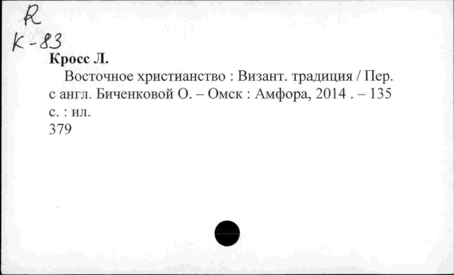 ﻿Кросс Л.
Восточное христианство : Визант. традиция / Пер. с англ. Биченковой О. - Омск : Амфора, 2014 . - 135 с. : ил.
379